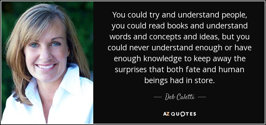 You could try and understand people, you could read books and understand words and concepts and ideas, but you could never understand enough or have enough knowledge to keep away the surprises that both fate and human beings had in store. - Deb Caletti