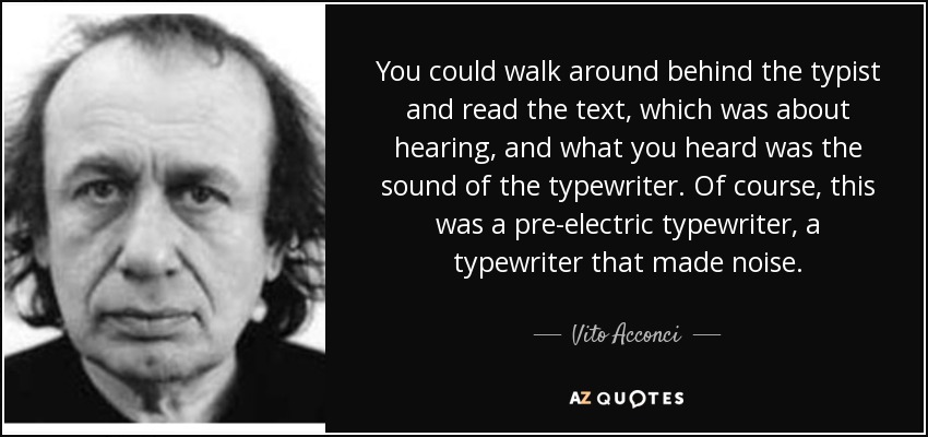 You could walk around behind the typist and read the text, which was about hearing, and what you heard was the sound of the typewriter. Of course, this was a pre-electric typewriter, a typewriter that made noise. - Vito Acconci