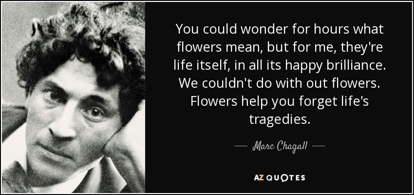You could wonder for hours what flowers mean, but for me, they're life itself, in all its happy brilliance. We couldn't do with out flowers. Flowers help you forget life's tragedies. - Marc Chagall