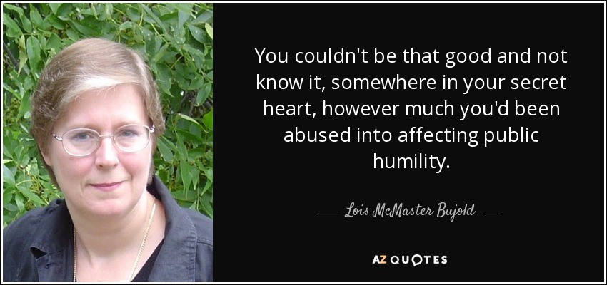 You couldn't be that good and not know it, somewhere in your secret heart, however much you'd been abused into affecting public humility. - Lois McMaster Bujold