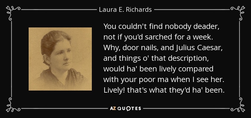 You couldn't find nobody deader, not if you'd sarched for a week. Why, door nails, and Julius Caesar, and things o' that description, would ha' been lively compared with your poor ma when I see her. Lively! that's what they'd ha' been. - Laura E. Richards