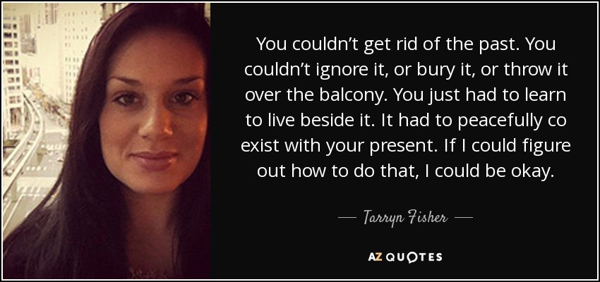 You couldn’t get rid of the past. You couldn’t ignore it, or bury it, or throw it over the balcony. You just had to learn to live beside it. It had to peacefully co exist with your present. If I could figure out how to do that, I could be okay. - Tarryn Fisher
