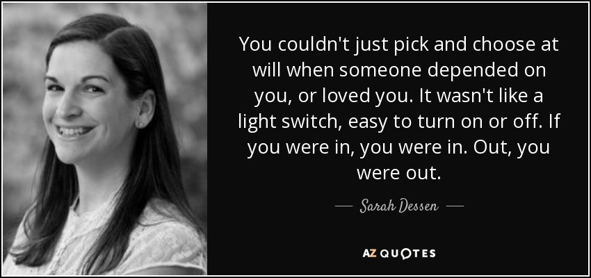 You couldn't just pick and choose at will when someone depended on you, or loved you. It wasn't like a light switch, easy to turn on or off. If you were in, you were in. Out, you were out. - Sarah Dessen