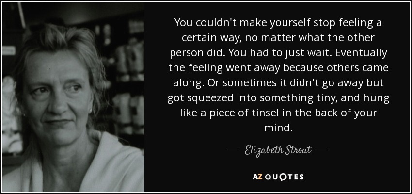 You couldn't make yourself stop feeling a certain way, no matter what the other person did. You had to just wait. Eventually the feeling went away because others came along. Or sometimes it didn't go away but got squeezed into something tiny, and hung like a piece of tinsel in the back of your mind. - Elizabeth Strout