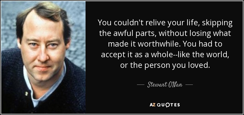 You couldn't relive your life, skipping the awful parts, without losing what made it worthwhile. You had to accept it as a whole--like the world, or the person you loved. - Stewart O'Nan