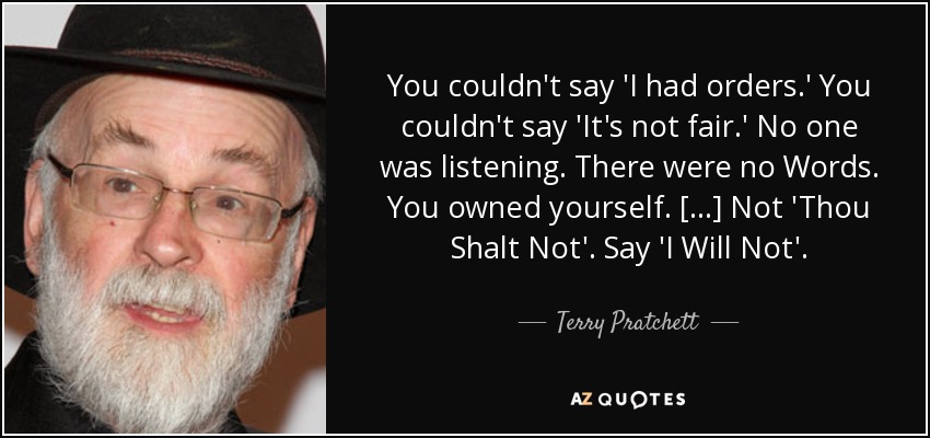 You couldn't say 'I had orders.' You couldn't say 'It's not fair.' No one was listening. There were no Words. You owned yourself. [...] Not 'Thou Shalt Not'. Say 'I Will Not'. - Terry Pratchett
