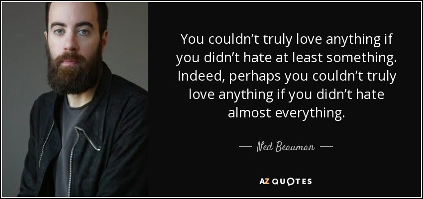You couldn’t truly love anything if you didn’t hate at least something. Indeed, perhaps you couldn’t truly love anything if you didn’t hate almost everything. - Ned Beauman