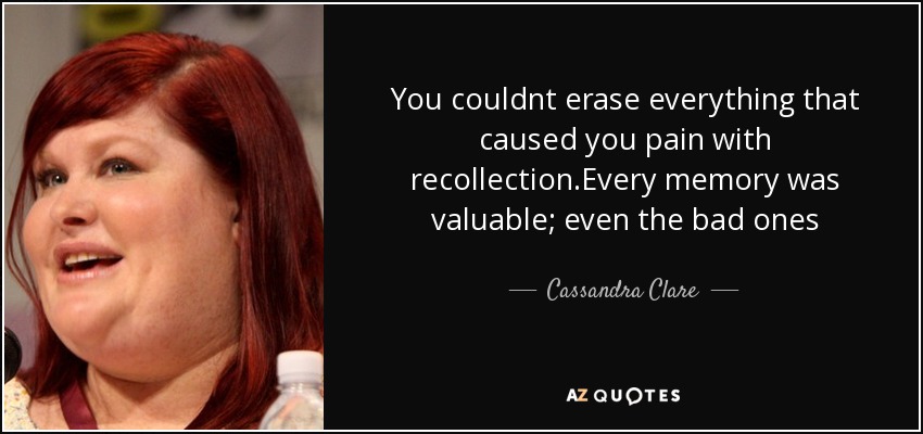 You couldnt erase everything that caused you pain with recollection.Every memory was valuable; even the bad ones - Cassandra Clare