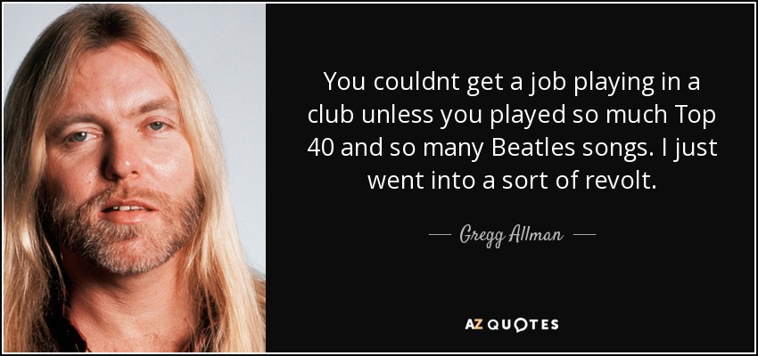 You couldnt get a job playing in a club unless you played so much Top 40 and so many Beatles songs. I just went into a sort of revolt. - Gregg Allman