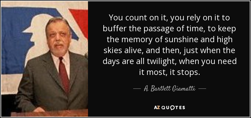 You count on it, you rely on it to buffer the passage of time, to keep the memory of sunshine and high skies alive, and then, just when the days are all twilight, when you need it most, it stops. - A. Bartlett Giamatti