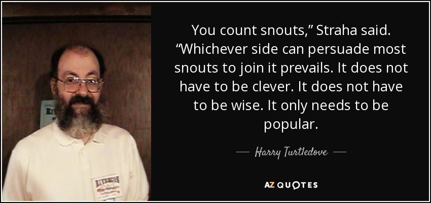 You count snouts,” Straha said. “Whichever side can persuade most snouts to join it prevails. It does not have to be clever. It does not have to be wise. It only needs to be popular. - Harry Turtledove