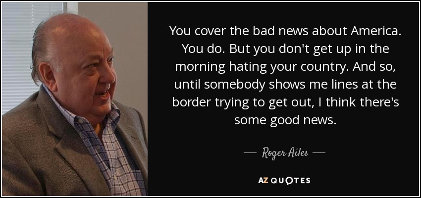 You cover the bad news about America. You do. But you don't get up in the morning hating your country. And so, until somebody shows me lines at the border trying to get out, I think there's some good news. - Roger Ailes