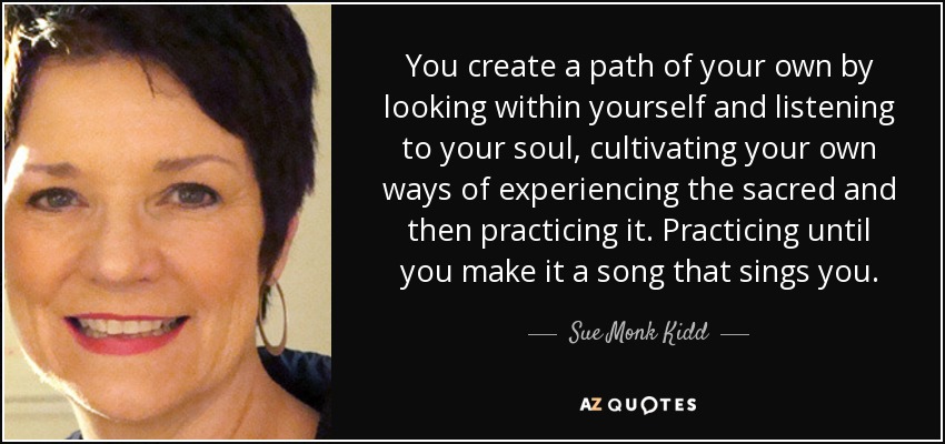 You create a path of your own by looking within yourself and listening to your soul, cultivating your own ways of experiencing the sacred and then practicing it. Practicing until you make it a song that sings you. - Sue Monk Kidd
