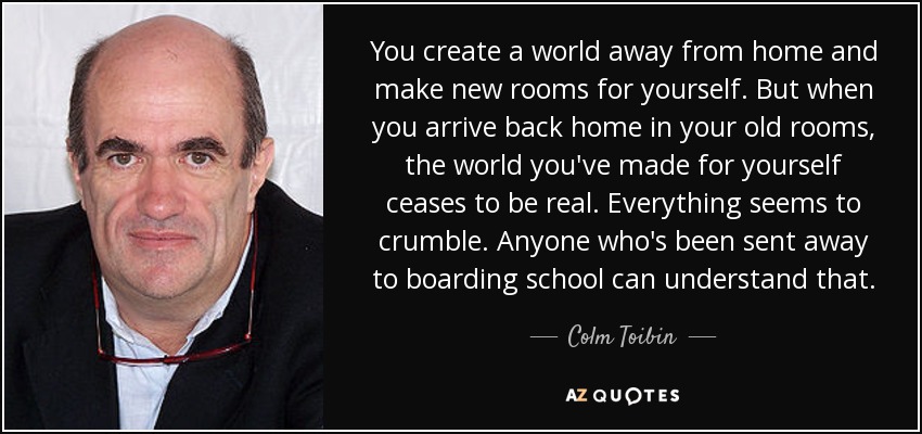 You create a world away from home and make new rooms for yourself. But when you arrive back home in your old rooms, the world you've made for yourself ceases to be real. Everything seems to crumble. Anyone who's been sent away to boarding school can understand that. - Colm Toibin