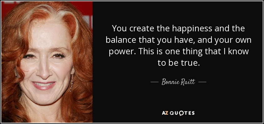 You create the happiness and the balance that you have, and your own power. This is one thing that I know to be true. - Bonnie Raitt