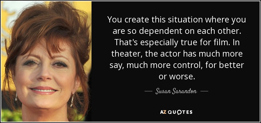 You create this situation where you are so dependent on each other. That's especially true for film. In theater, the actor has much more say, much more control, for better or worse. - Susan Sarandon