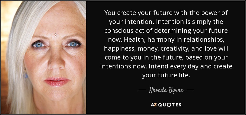You create your future with the power of your intention. Intention is simply the conscious act of determining your future now. Health, harmony in relationships, happiness, money, creativity, and love will come to you in the future, based on your intentions now. Intend every day and create your future life. - Rhonda Byrne