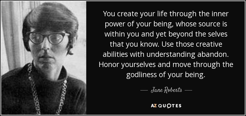 You create your life through the inner power of your being, whose source is within you and yet beyond the selves that you know. Use those creative abilities with understanding abandon. Honor yourselves and move through the godliness of your being. - Jane Roberts