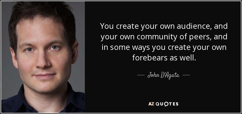 You create your own audience, and your own community of peers, and in some ways you create your own forebears as well. - John D'Agata