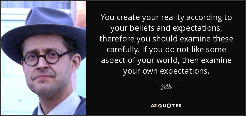 You create your reality according to your beliefs and expectations, therefore you should examine these carefully. If you do not like some aspect of your world, then examine your own expectations. - Seth