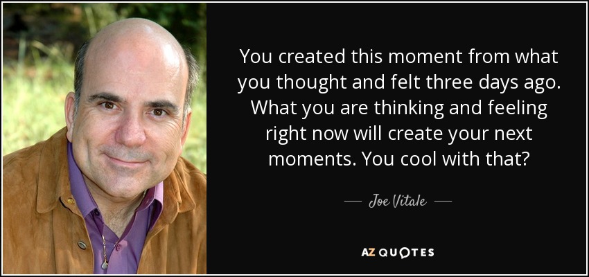 You created this moment from what you thought and felt three days ago. What you are thinking and feeling right now will create your next moments. You cool with that? - Joe Vitale