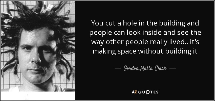 You cut a hole in the building and people can look inside and see the way other people really lived.. it's making space without building it - Gordon Matta-Clark