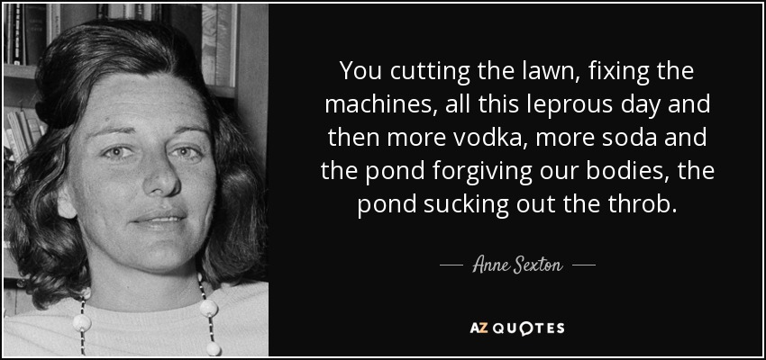 You cutting the lawn, fixing the machines, all this leprous day and then more vodka, more soda and the pond forgiving our bodies, the pond sucking out the throb. - Anne Sexton