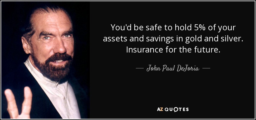 You'd be safe to hold 5% of your assets and savings in gold and silver. Insurance for the future. - John Paul DeJoria