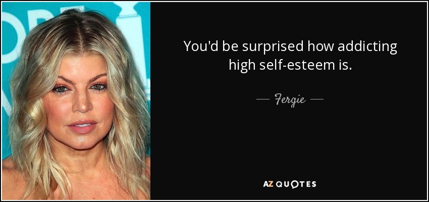 You'd be surprised how addicting high self-esteem is. - Fergie