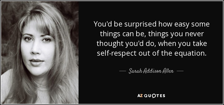 You'd be surprised how easy some things can be, things you never thought you'd do, when you take self-respect out of the equation. - Sarah Addison Allen