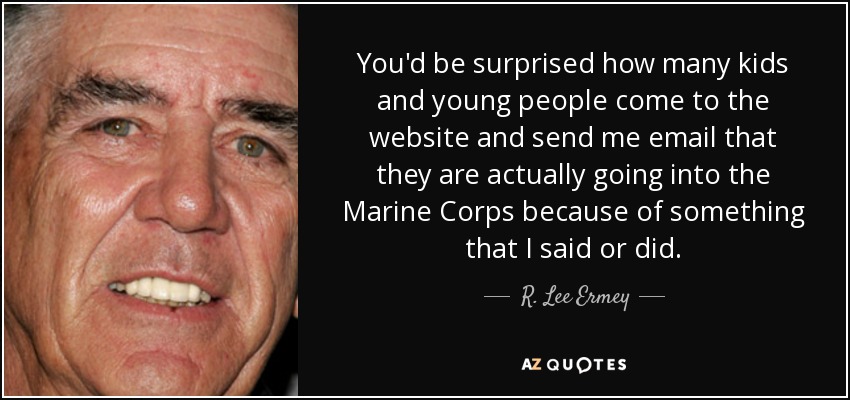You'd be surprised how many kids and young people come to the website and send me email that they are actually going into the Marine Corps because of something that I said or did. - R. Lee Ermey