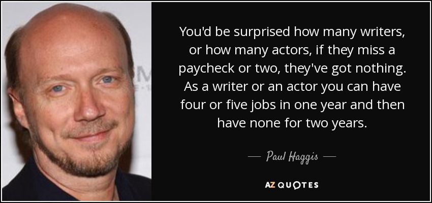 You'd be surprised how many writers, or how many actors, if they miss a paycheck or two, they've got nothing. As a writer or an actor you can have four or five jobs in one year and then have none for two years. - Paul Haggis