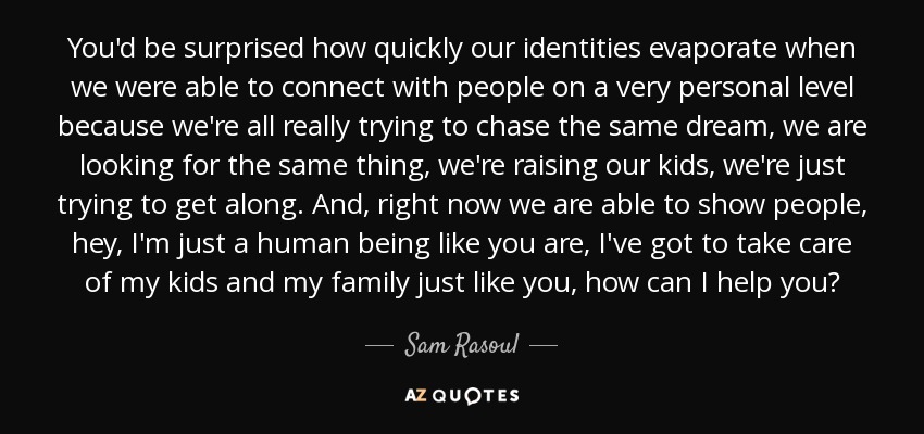 You'd be surprised how quickly our identities evaporate when we were able to connect with people on a very personal level because we're all really trying to chase the same dream, we are looking for the same thing, we're raising our kids, we're just trying to get along. And, right now we are able to show people, hey, I'm just a human being like you are, I've got to take care of my kids and my family just like you, how can I help you? - Sam Rasoul