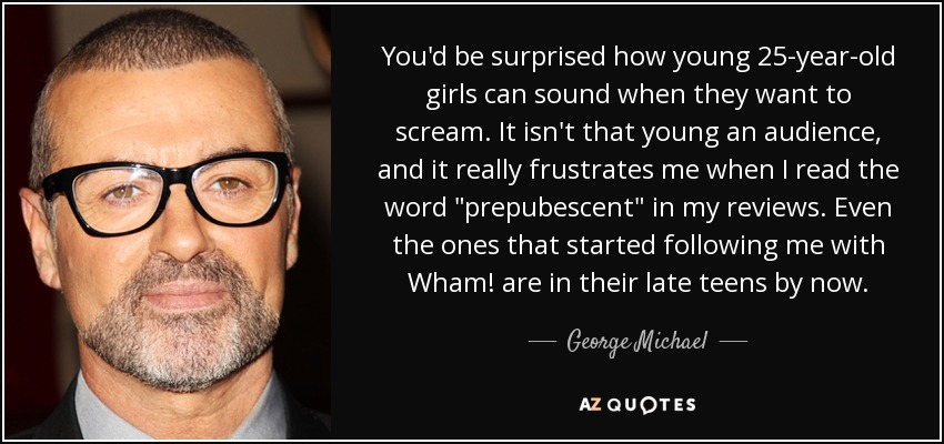 You'd be surprised how young 25-year-old girls can sound when they want to scream. It isn't that young an audience, and it really frustrates me when I read the word 