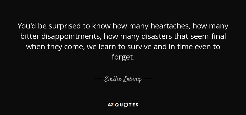 You'd be surprised to know how many heartaches, how many bitter disappointments, how many disasters that seem final when they come, we learn to survive and in time even to forget. - Emilie Loring