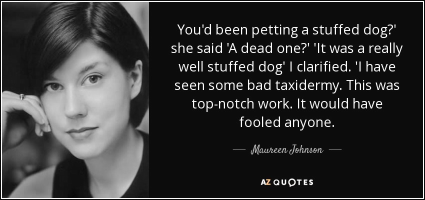You'd been petting a stuffed dog?' she said 'A dead one?' 'It was a really well stuffed dog' I clarified. 'I have seen some bad taxidermy. This was top-notch work. It would have fooled anyone. - Maureen Johnson