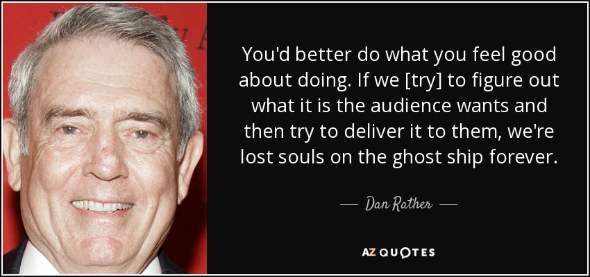 You'd better do what you feel good about doing. If we [try] to figure out what it is the audience wants and then try to deliver it to them, we're lost souls on the ghost ship forever. - Dan Rather