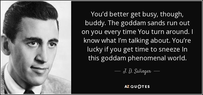 You’d better get busy, though, buddy. The goddam sands run out on you every time You turn around. I know what I’m talking about. You’re lucky if you get time to sneeze In this goddam phenomenal world. - J. D. Salinger