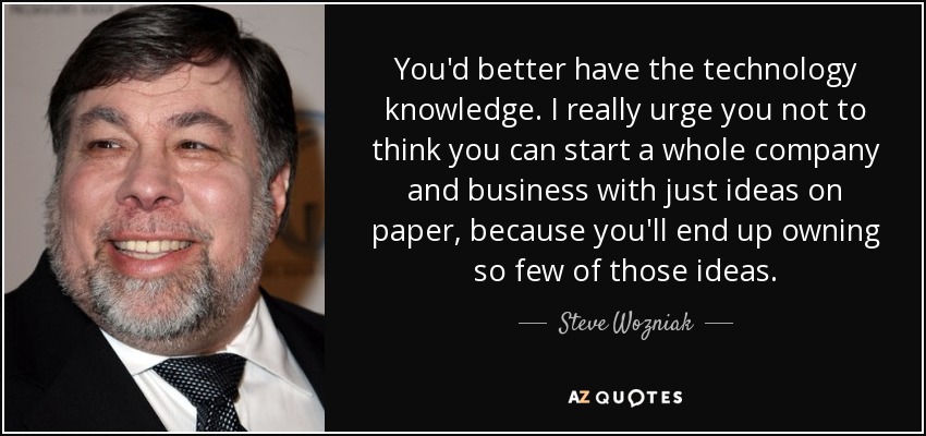 You'd better have the technology knowledge. I really urge you not to think you can start a whole company and business with just ideas on paper, because you'll end up owning so few of those ideas. - Steve Wozniak