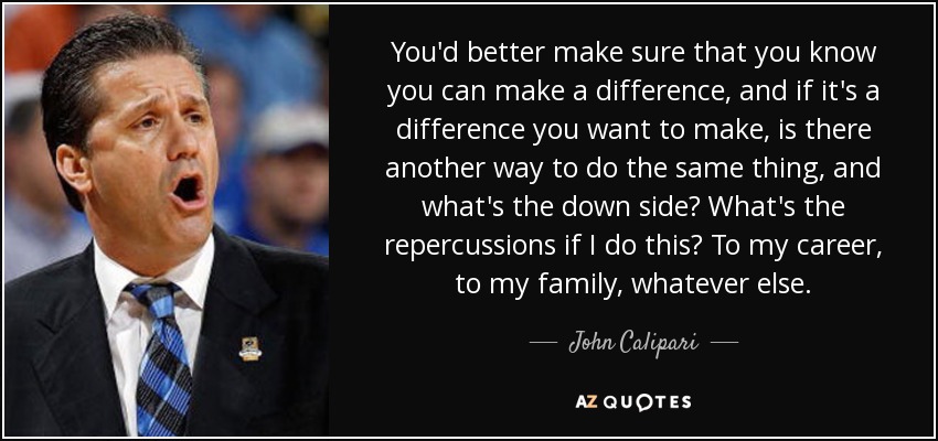 You'd better make sure that you know you can make a difference, and if it's a difference you want to make, is there another way to do the same thing, and what's the down side? What's the repercussions if I do this? To my career, to my family, whatever else. - John Calipari
