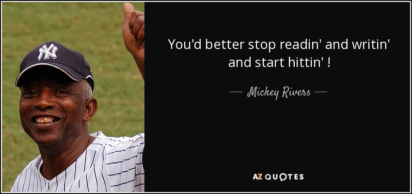 You'd better stop readin' and writin' and start hittin' ! - Mickey Rivers