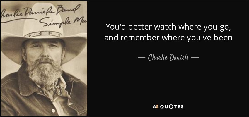 You'd better watch where you go, and remember where you've been - Charlie Daniels