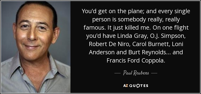 You'd get on the plane; and every single person is somebody really, really famous. It just killed me. On one flight you'd have Linda Gray, O.J. Simpson, Robert De Niro, Carol Burnett, Loni Anderson and Burt Reynolds... and Francis Ford Coppola. - Paul Reubens