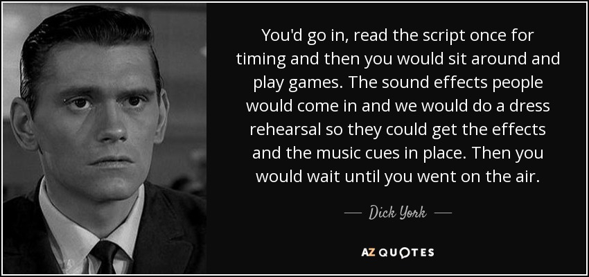 You'd go in, read the script once for timing and then you would sit around and play games. The sound effects people would come in and we would do a dress rehearsal so they could get the effects and the music cues in place. Then you would wait until you went on the air. - Dick York
