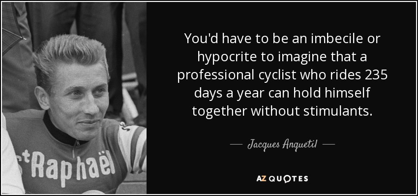 You'd have to be an imbecile or hypocrite to imagine that a professional cyclist who rides 235 days a year can hold himself together without stimulants. - Jacques Anquetil