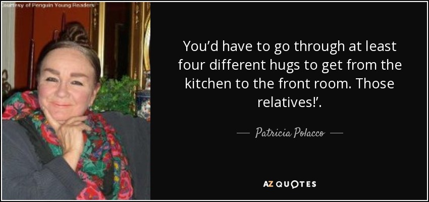 You’d have to go through at least four different hugs to get from the kitchen to the front room. Those relatives!’. - Patricia Polacco