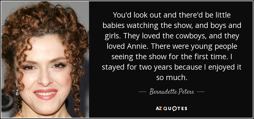 You'd look out and there'd be little babies watching the show, and boys and girls. They loved the cowboys, and they loved Annie. There were young people seeing the show for the first time. I stayed for two years because I enjoyed it so much. - Bernadette Peters