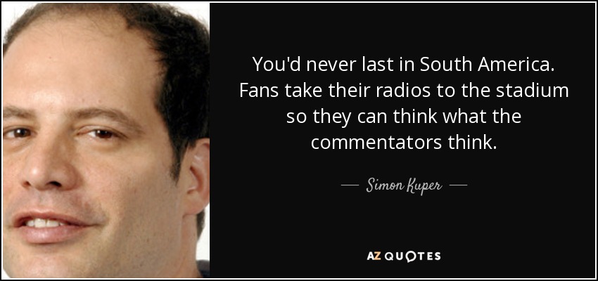 You'd never last in South America. Fans take their radios to the stadium so they can think what the commentators think. - Simon Kuper