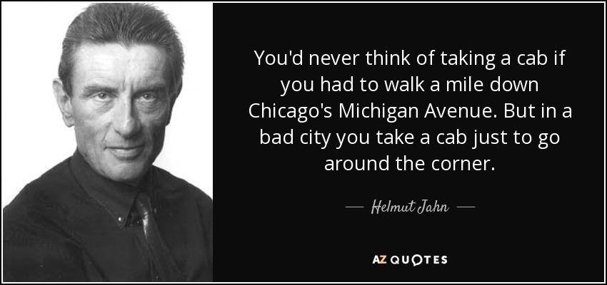 You'd never think of taking a cab if you had to walk a mile down Chicago's Michigan Avenue. But in a bad city you take a cab just to go around the corner. - Helmut Jahn