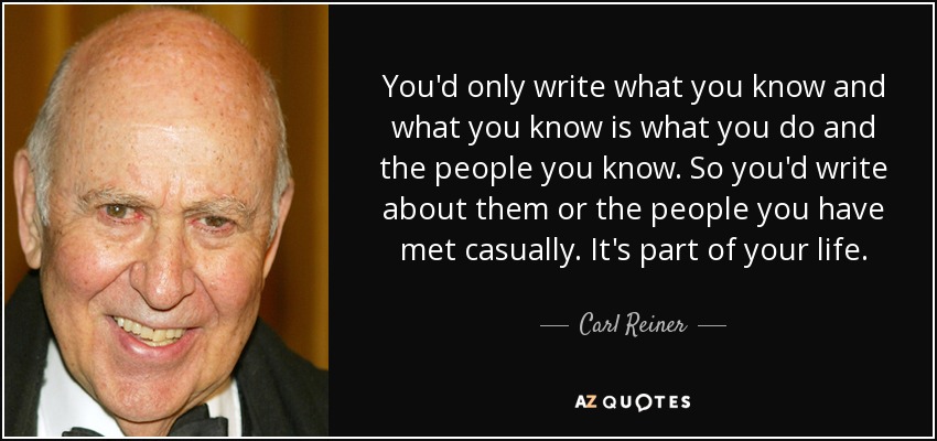 You'd only write what you know and what you know is what you do and the people you know. So you'd write about them or the people you have met casually. It's part of your life. - Carl Reiner